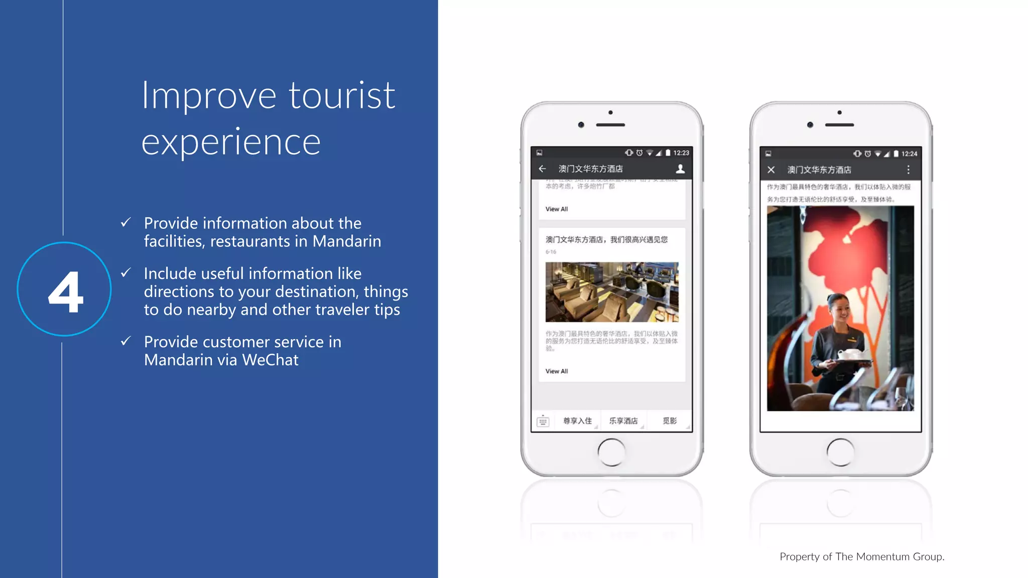 Property of The Momentum Group.
Improve tourist
experience
 Provide information about the
facilities, restaurants in Mandarin
 Include useful information like
directions to your destination, things
to do nearby and other traveler tips
 Provide customer service in
Mandarin via WeChat
4
 