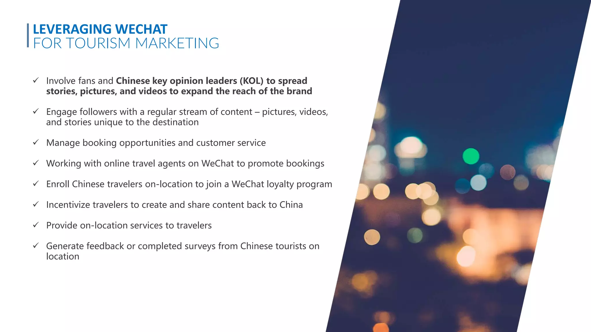  Involve fans and Chinese key opinion leaders (KOL) to spread
stories, pictures, and videos to expand the reach of the brand
 Engage followers with a regular stream of content – pictures, videos,
and stories unique to the destination
 Manage booking opportunities and customer service
 Working with online travel agents on WeChat to promote bookings
 Enroll Chinese travelers on-location to join a WeChat loyalty program
 Incentivize travelers to create and share content back to China
 Provide on-location services to travelers
 Generate feedback or completed surveys from Chinese tourists on
location
LEVERAGING WECHAT
FOR TOURISM MARKETING
 