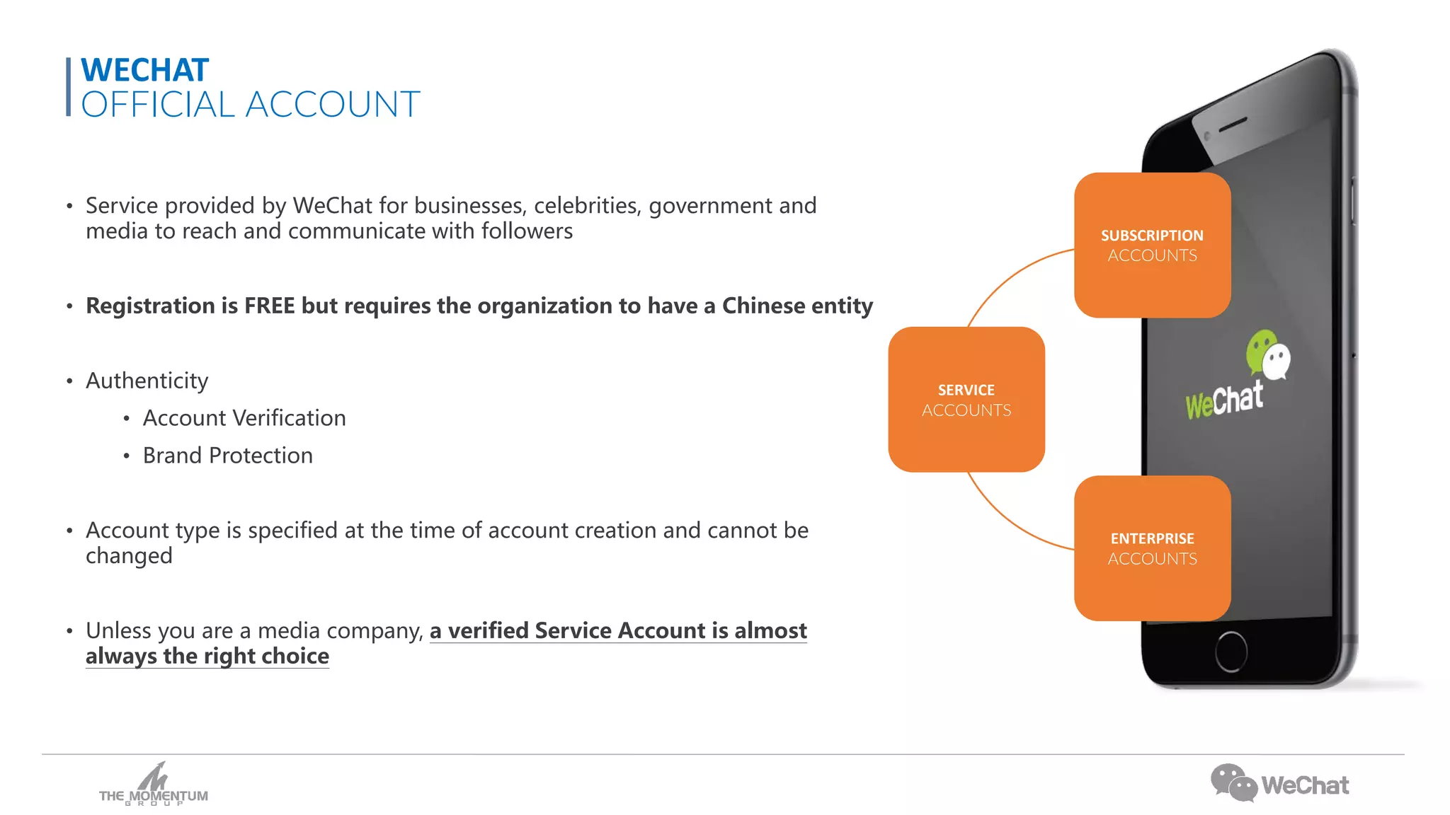 • Service provided by WeChat for businesses, celebrities, government and
media to reach and communicate with followers
• Registration is FREE but requires the organization to have a Chinese entity
• Authenticity
• Account Verification
• Brand Protection
• Account type is specified at the time of account creation and cannot be
changed
• Unless you are a media company, a verified Service Account is almost
always the right choice
WECHAT
OFFICIAL ACCOUNT
SERVICE
ACCOUNTS
SUBSCRIPTION
ACCOUNTS
ENTERPRISE
ACCOUNTS
 