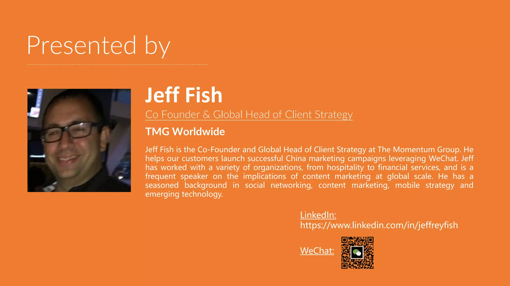Presented by
Co Founder & Global Head of Client Strategy
TMG Worldwide
Jeff Fish is the Co-Founder and Global Head of Client Strategy at The Momentum Group. He
helps our customers launch successful China marketing campaigns leveraging WeChat. Jeff
has worked with a variety of organizations, from hospitality to financial services, and is a
frequent speaker on the implications of content marketing at global scale. He has a
seasoned background in social networking, content marketing, mobile strategy and
emerging technology.
Jeff Fish
LinkedIn:
https://www.linkedin.com/in/jeffreyfish
WeChat:
 