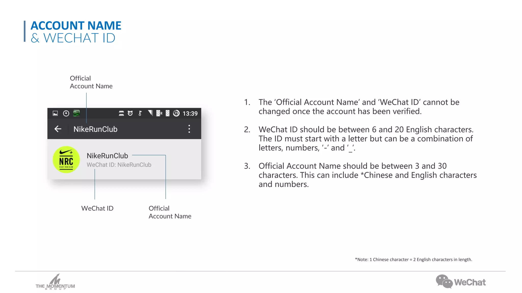1. The ‘Official Account Name’ and ‘WeChat ID’ cannot be
changed once the account has been verified.
2. WeChat ID should be between 6 and 20 English characters.
The ID must start with a letter but can be a combination of
letters, numbers, ‘-’ and ‘_’.
3. Official Account Name should be between 3 and 30
characters. This can include *Chinese and English characters
and numbers.
*Note: 1 Chinese character = 2 English characters in length.
Official
Account Name
Official
Account Name
WeChat ID
ACCOUNT NAME
& WECHAT ID
 