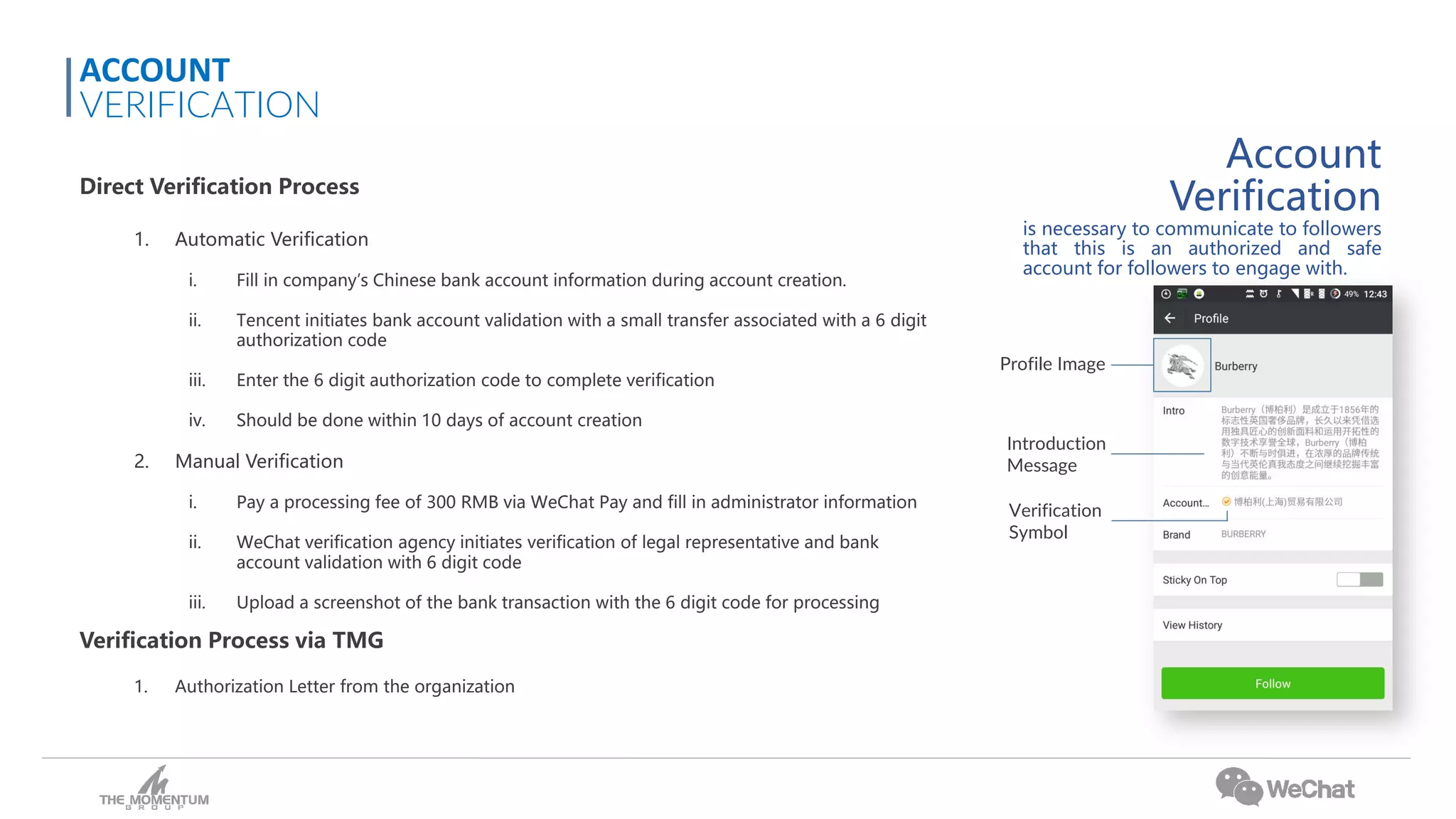 Account
Verification
is necessary to communicate to followers
that this is an authorized and safe
account for followers to engage with.
Direct Verification Process
1. Automatic Verification
i. Fill in company’s Chinese bank account information during account creation.
ii. Tencent initiates bank account validation with a small transfer associated with a 6 digit
authorization code
iii. Enter the 6 digit authorization code to complete verification
iv. Should be done within 10 days of account creation
2. Manual Verification
i. Pay a processing fee of 300 RMB via WeChat Pay and fill in administrator information
ii. WeChat verification agency initiates verification of legal representative and bank
account validation with 6 digit code
iii. Upload a screenshot of the bank transaction with the 6 digit code for processing
Verification Process via TMG
1. Authorization Letter from the organization
ACCOUNT
VERIFICATION
Profile Image
Introduction
Message
Verification
Symbol
 