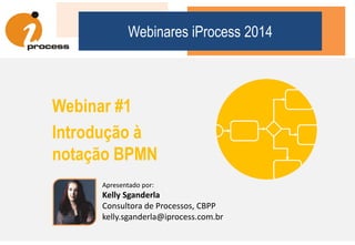 Apresentando Kelly Sganderla
Kelly Sganderla
 Consultora de Processos da iProcess com 12 anos de experiência
 Instrutora de cursos de BPM e BPMN da iProcess {education}
 Bacharel em Ciência da Computação pela UNILASALLE
 Profissional CBPP: Certified Business Process Professional, ABPMP
 Analista responsável pela solução da iProcess premiada no Global
Excellence Awards in BPM & Workflow em 2006.
 Coautora do livro “Análise e Melhoria de Processos de Negócio”
(Ed. Atlas, 1ª ed 2012) e membro atuante em blogs e fóruns
dedicados aos temas de BPM, BPMN e SOA.
 