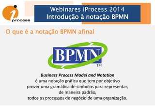 Webinares iProcess 2014
Introdução à notação BPMN
Business Process
Modeling Notation
até a versão 1.2
• BPMN Overview
• Definição do Business Process Diagram
• Elementos gráficos e seus relacionamentos
• Detalhes e características dos objetos para
representação gráfica
• Detalhes e características das representações de
conexão entre objetos gráficos
• Exemplos
294 páginas
Business Process
Model and Notation
a partir da versão 2.0
• BPMN Overview: escopo e usos
• Core BPMN utilizado para os diagramas
• Elementos do diagrama de Colaboração e Conversação
• Elementos do diagrama de Coreografia
• Elementos do diagrama de Orquestração
• Modelo visual de BPMN
• Semântica da execução de processos
• Formatos de intercâmbio e XSLT
538 páginas
 