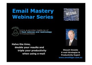 Email Mastery
    Webinar Series



Webinar #1:
Introduction to Email Overload
(   and what you can do about it)


                                       Steuart Snooks
Halve the time,
  double your results and
                                     E-mail Strategist &
    triple your productivity         Productivity Expert
        when using e-mail           www.emailtiger.com.au
 
