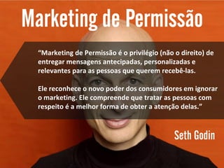 “Marketing de Permissão é o privilégio (não o direito) de
entregar mensagens antecipadas, personalizadas e
relevantes para as pessoas que querem recebê-las.
Ele reconhece o novo poder dos consumidores em ignorar
o marketing. Ele compreende que tratar as pessoas com
respeito é a melhor forma de obter a atenção delas.”
 