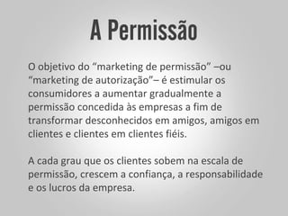 O objetivo do “marketing de permissão” –ou
“marketing de autorização”– é estimular os
consumidores a aumentar gradualmente a
permissão concedida às empresas a fim de
transformar desconhecidos em amigos, amigos em
clientes e clientes em clientes fiéis.
A cada grau que os clientes sobem na escala de
permissão, crescem a confiança, a responsabilidade
e os lucros da empresa.
 