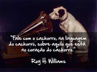 “Fale com o cachorro, na linguagem
do cachorro, sobre aquilo que está
no coração do cachorro.”
Roy H. Williams
 