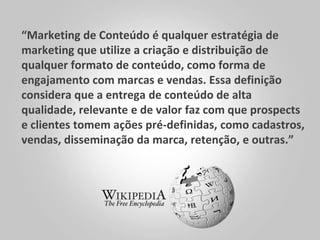 “Marketing de Conteúdo é qualquer estratégia de
marketing que utilize a criação e distribuição de
qualquer formato de conteúdo, como forma de
engajamento com marcas e vendas. Essa definição
considera que a entrega de conteúdo de alta
qualidade, relevante e de valor faz com que prospects
e clientes tomem ações pré-definidas, como cadastros,
vendas, disseminação da marca, retenção, e outras.”
 