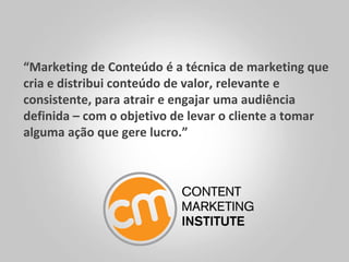 “Marketing de Conteúdo é a técnica de marketing que
cria e distribui conteúdo de valor, relevante e
consistente, para atrair e engajar uma audiência
definida – com o objetivo de levar o cliente a tomar
alguma ação que gere lucro.”
 