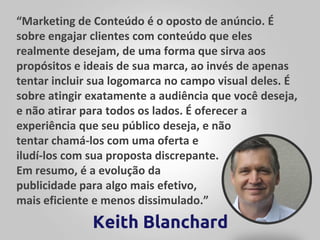 “Marketing de Conteúdo é o oposto de anúncio. É
sobre engajar clientes com conteúdo que eles
realmente desejam, de uma forma que sirva aos
propósitos e ideais de sua marca, ao invés de apenas
tentar incluir sua logomarca no campo visual deles. É
sobre atingir exatamente a audiência que você deseja,
e não atirar para todos os lados. É oferecer a
experiência que seu público deseja, e não
tentar chamá-los com uma oferta e
iludí-los com sua proposta discrepante.
Em resumo, é a evolução da
publicidade para algo mais efetivo,
mais eficiente e menos dissimulado.”
Keith Blanchard
 