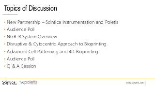 WWW.SCINTICA.COM
Topics of Discussion
• New Partnership – Scintica Instrumentation and Poietis
• Audience Poll
• NGB-R System Overview
• Disruptive & Cytocentric Approach to Bioprinting
• Advanced Cell Patterning and 4D Bioprinting
• Audience Poll
• Q & A Session
 