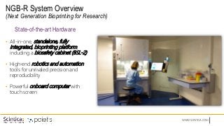 WWW.SCINTICA.COM
NGB-R System Overview
(Next Generation Bioprinting for Research)
• All-in-one, standalone, fully
integrated, bioprinting platform;
including a biosafety cabinet (BSL-2)
• High-end robotics and automation
tools for unrivaled precision and
reproducibility
• Powerful onboard computer with
touch screen
State-of-the-art Hardware
 