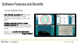 WWW.SCINTICA.COM
Software Features and Benefits
• User friendly operation  Seamless
workflow from design on your
computer to fabrication on the unit
itself.
• Intuitive planning tools to create
detailed patterns  Customize layers
& fabrication sequences to meet your
needs.
• Options to monitor the fabrication
process and to perform image analysis.
Smart Software Suite
 