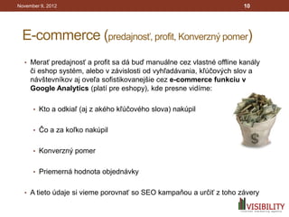 November 9, 2012                                                       10




 E-commerce (predajnosť, profit, Konverzný pomer)
  • Merať predajnosť a profit sa dá buď manuálne cez vlastné offline kanály
     či eshop systém, alebo v závislosti od vyhľadávania, kľúčových slov a
     návštevníkov aj oveľa sofistikovanejšie cez e-commerce funkciu v
     Google Analytics (platí pre eshopy), kde presne vidíme:

      • Kto a odkiaľ (aj z akého kľúčového slova) nakúpil


      • Čo a za koľko nakúpil


      • Konverzný pomer


      • Priemerná hodnota objednávky


  • A tieto údaje si vieme porovnať so SEO kampaňou a určiť z toho závery
 