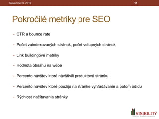 November 9, 2012                                                   11




 Pokročilé metriky pre SEO
  • CTR a bounce rate


  • Počet zaindexovaných stránok, počet vstupných stránok


  • Link buildingové metriky


  • Hodnota obsahu na webe


  • Percento návštev ktoré návštívili produktovú stránku


  • Percento návštev ktoré použijú na stránke vyhľadávanie a potom odídu


  • Rýchlosť načítavania stránky
 