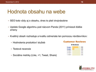 November 9, 2012                                                    16




 Hodnota obsahu na webe
  • SEO bolo vždy aj o obsahu, dnes to platí dvojnásobne


  • Update Google algoritmu pod názvom Panda (2011) priniesol ďalšie
     zmeny

  • Kvalitný obsah rozhoduje a kvalitu odmeriate len pomocou návštevníkov:


      • Hodnotenia produktov/ služieb


      • Textové recenzie


      • Sociálne metriky (Like, +1, Tweet, Share)
 