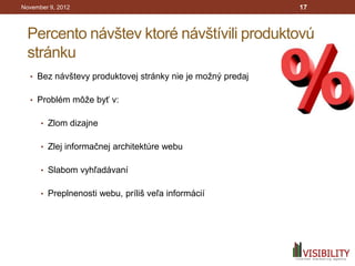 November 9, 2012                                           17



 Percento návštev ktoré návštívili produktovú
 stránku
  • Bez návštevy produktovej stránky nie je možný predaj


  • Problém môže byť v:


      • Zlom dizajne


      • Zlej informačnej architektúre webu


      • Slabom vyhľadávaní


      • Preplnenosti webu, príliš veľa informácií
 