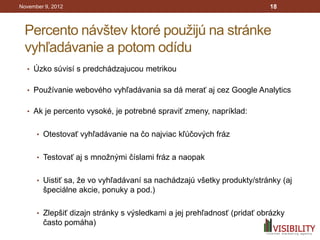 November 9, 2012                                                        18



 Percento návštev ktoré použijú na stránke
 vyhľadávanie a potom odídu
  • Úzko súvisí s predchádzajucou metrikou


  • Používanie webového vyhľadávania sa dá merať aj cez Google Analytics


  • Ak je percento vysoké, je potrebné spraviť zmeny, napríklad:


      • Otestovať vyhľadávanie na čo najviac kľúčových fráz


      • Testovať aj s množnými číslami fráz a naopak


      • Uistiť sa, že vo vyhľadávaní sa nachádzajú všetky produkty/stránky (aj
        špeciálne akcie, ponuky a pod.)

      • Zlepšiť dizajn stránky s výsledkami a jej prehľadnosť (pridať obrázky
        často pomáha)
 