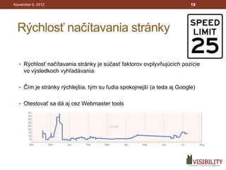 November 9, 2012                                                        19




 Rýchlosť načítavania stránky

  • Rýchlosť načítavania stránky je súčasť faktorov ovplyvňujúcich pozície
     vo výsledkoch vyhľadávania

  • Čím je stránky rýchlejšia, tým su ľudia spokojnejší (a teda aj Google)


  • Otestovať sa dá aj cez Webmaster tools
 