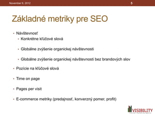 November 9, 2012                                                        5




 Základné metriky pre SEO
  • Návštevnosť
      • Konkrétne kľúčové slová


      • Globálne zvýšenie organickej návštevnosti


      • Globálne zvýšenie organickej návštevnosti bez brandových slov

  • Pozície na kľúčové slová


  • Time on page


  • Pages per visit


  • E-commerce metriky (predajnosť, konverzný pomer, profit)
 