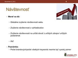 November 9, 2012                                                         6




 Návštevnosť
  • Merať sa dá:


      • Globálne zvýšenie návštevnosti webu


      • Zvýšenie návštevnosti z vyhľadávačov


      • Zvýšenie návštevnosti na určité slová/ z určitých zdrojov/ určitých
        podstránok

      • Atď


  • Poznámka:
      • Počet brandových/počet všetkých keywords nesmie byť vysoký pomer
 