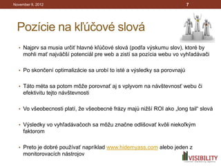 November 9, 2012                                                         7




 Pozície na kľúčové slová
  • Najprv sa musia určiť hlavné kľúčové slová (podľa výskumu slov), ktoré by
     mohli mať najväčší potenciál pre web a zistí sa pozícia webu vo vyhľadávači

  • Po skončení optimalizácie sa urobí to isté a výsledky sa porovnajú


  • Táto méta sa potom môže porovnať aj s vplyvom na návštevnosť webu či
     efektivitu tejto návštevnosti

  • Vo všeobecnosti platí, že všeobecné frázy majú nižší ROI ako „long tail“ slová


  • Výsledky vo vyhľadávačoch sa môžu značne odlišovať kvôli niekoľkým
     faktorom

  • Preto je dobré používať napríklad www.hidemyass.com alebo jeden z
     monitorovacích nástrojov
 