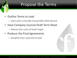 Propose the Terms 
• Outline Terms to Lead 
– Start with a friendly Convertible Debt Round 
• Have Company Counsel Draft Term Sheet 
– Reduce the costs of lead’s legal 
• Produce the Final Agreements 
– Simplify time required to lead 
 