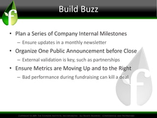 Build Buzz 
• Plan a Series of Company Internal Milestones 
– Ensure updates in a monthly newsletter 
• Organize One Public Announcement before Close 
– External validation is key, such as partnerships 
• Ensure Metrics are Moving Up and to the Right 
– Bad performance during fundraising can kill a deal 
 