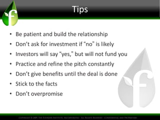Tips 
• Be patient and build the relationship 
• Don’t ask for investment if “no” is likely 
• Investors will say “yes,” but will not fund you 
• Practice and refine the pitch constantly 
• Don’t give benefits until the deal is done 
• Stick to the facts 
• Don’t overpromise 
 