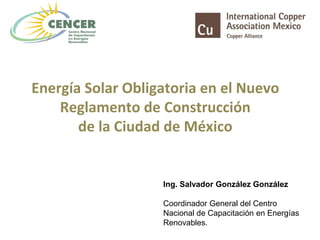 Energía Solar Obligatoria en el Nuevo
Reglamento de Construcción
de la Ciudad de México
Ing. Salvador González González
Coordinador General del Centro
Nacional de Capacitación en Energías
Renovables.
 