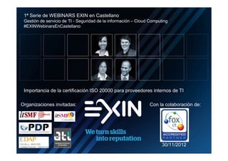 1ª Serie de WEBINARS EXIN en Castellano
     Gestión de servicio de TI - Seguridad de la información – Cloud Computing
     #EXINWebinarsEnCastellano




     Importancia de la certificación ISO 20000 para proveedores internos de TI

    Organizaciones invitadas:                                       Con la colaboración de:




                                                                           30/11/2012
N
N
N
N
o
o
o
o
 