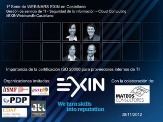 Organizaciones invitadas: Con la colaboración de:
1ª Serie de WEBINARS EXIN en Castellano
Gestión de servicio de TI - Seguridad de la información – Cloud Computing
#EXINWebinarsEnCastellano
Importancia de la certificación ISO 20000 para proveedores internos de TI
30/11/2012
 