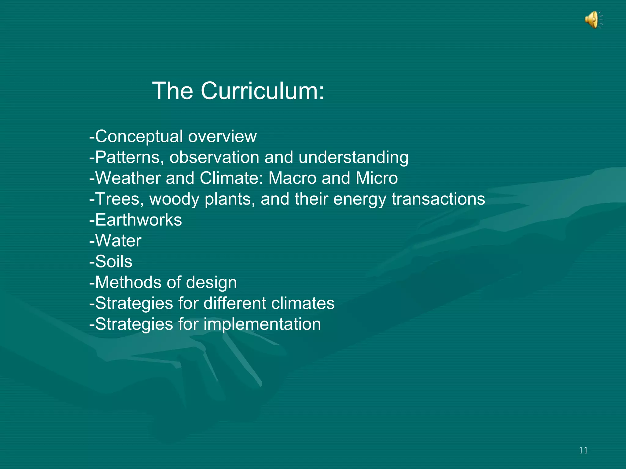 The Curriculum: -Conceptual overview -Patterns, observation and understanding -Weather and Climate: Macro and Micro -Trees, woody plants, and their energy transactions -Earthworks -Water  -Soils -Methods of design -Strategies for different climates -Strategies for implementation 
