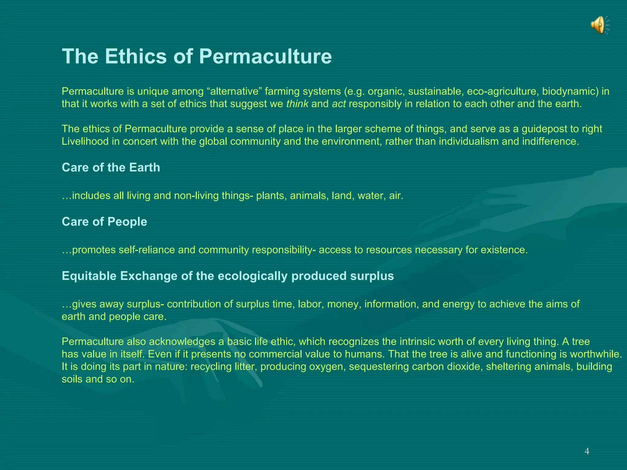The Ethics of Permaculture Permaculture is unique among “alternative” farming systems (e.g. organic, sustainable, eco-agriculture, biodynamic) in  that it works with a set of ethics that suggest we  think  and  act  responsibly in relation to each other and the earth. The ethics of Permaculture provide a sense of place in the larger scheme of things, and serve as a guidepost to right  Livelihood in concert with the global community and the environment, rather than individualism and indifference. Care of the Earth … includes all living and non-living things- plants, animals, land, water, air. Care of People … promotes self-reliance and community responsibility- access to resources necessary for existence. Equitable Exchange of the ecologically produced surplus … gives away surplus- contribution of surplus time, labor, money, information, and energy to achieve the aims of  earth and people care. Permaculture also acknowledges a basic life ethic, which recognizes the intrinsic worth of every living thing. A tree has value in itself. Even if it presents no commercial value to humans. That the tree is alive and functioning is worthwhile.  It is doing its part in nature: recycling litter, producing oxygen, sequestering carbon dioxide, sheltering animals, building  soils and so on. 