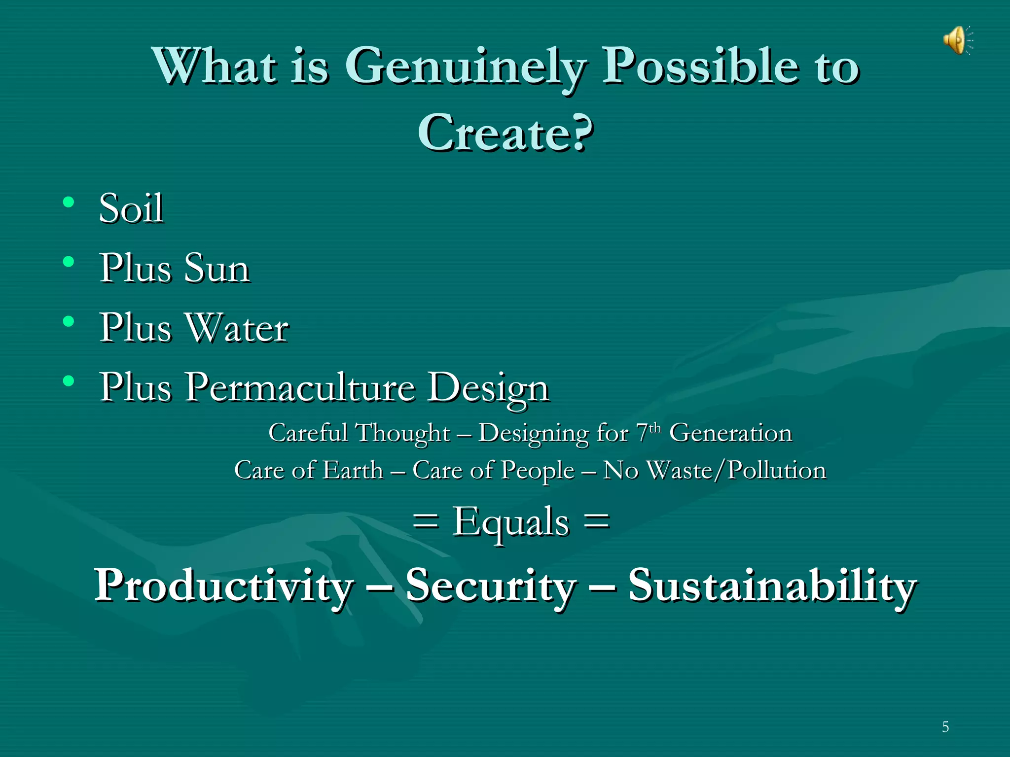 What is Genuinely Possible to Create? Soil Plus Sun Plus Water Plus Permaculture Design  Careful Thought – Designing for 7 th  Generation Care of Earth – Care of People – No Waste/Pollution = Equals = Productivity – Security – Sustainability 