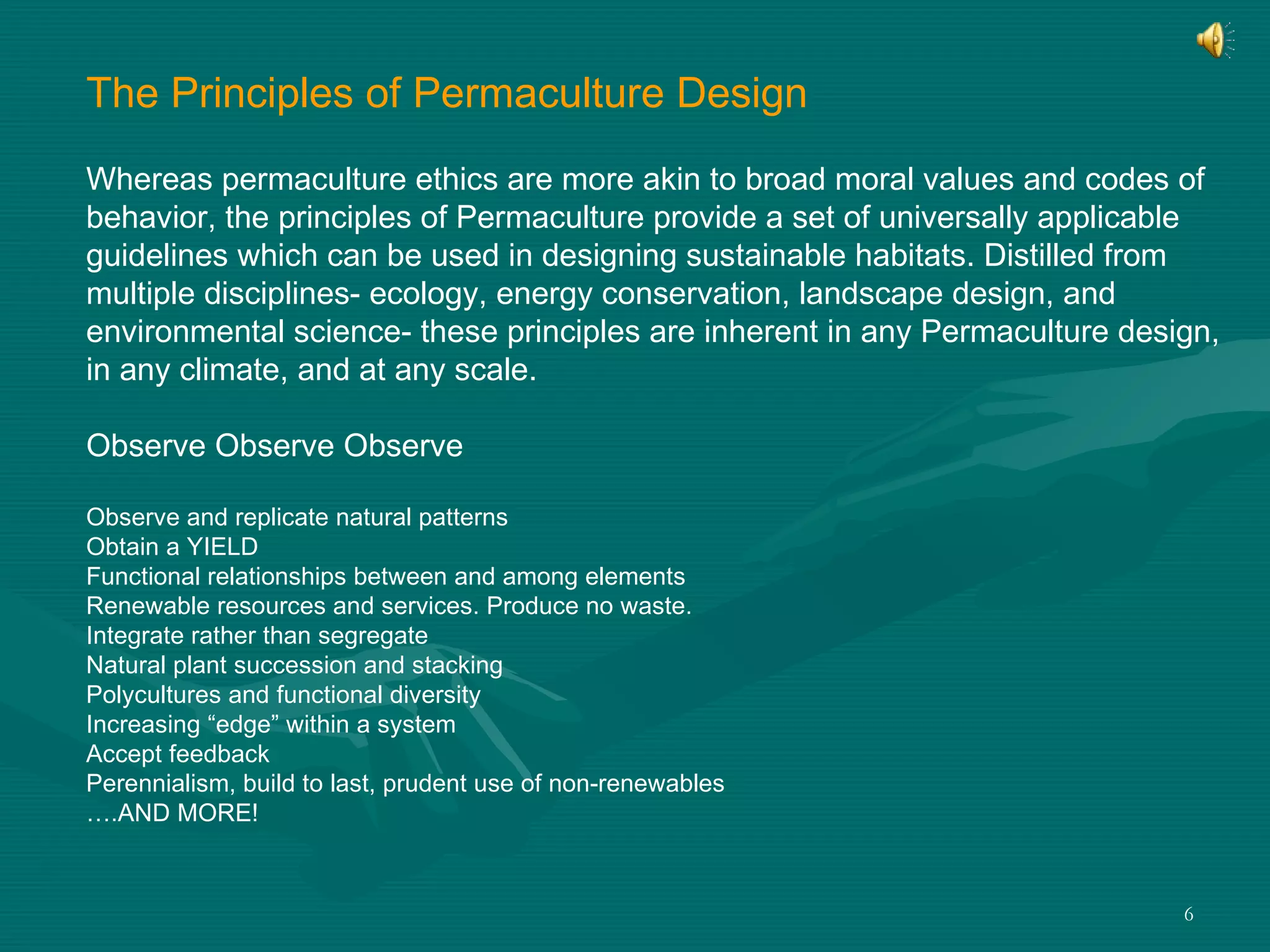 The Principles of Permaculture Design Whereas permaculture ethics are more akin to broad moral values and codes of  behavior, the principles of Permaculture provide a set of universally applicable  guidelines which can be used in designing sustainable habitats. Distilled from  multiple disciplines- ecology, energy conservation, landscape design, and  environmental science- these principles are inherent in any Permaculture design,  in any climate, and at any scale.  Observe Observe Observe Observe and replicate natural patterns Obtain a YIELD  Functional relationships between and among elements Renewable resources and services. Produce no waste. Integrate rather than segregate Natural plant succession and stacking Polycultures and functional diversity Increasing “edge” within a system Accept feedback  Perennialism, build to last, prudent use of non-renewables … .AND MORE!  