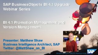 ©2014 SAP SE or an SAP affiliate company. All rights reserved. 
1 
Customer 
SAP BusinessObjects BI 4.1 Upgrade Webinar Series 
BI 4.1 Promotion Management and Version Management 
Presenter: Matthew Shaw 
Business Intelligence Architect, SAP 
Twitter: @MattShaw_on_BI 
Brought to you by the Customer Experience Group  