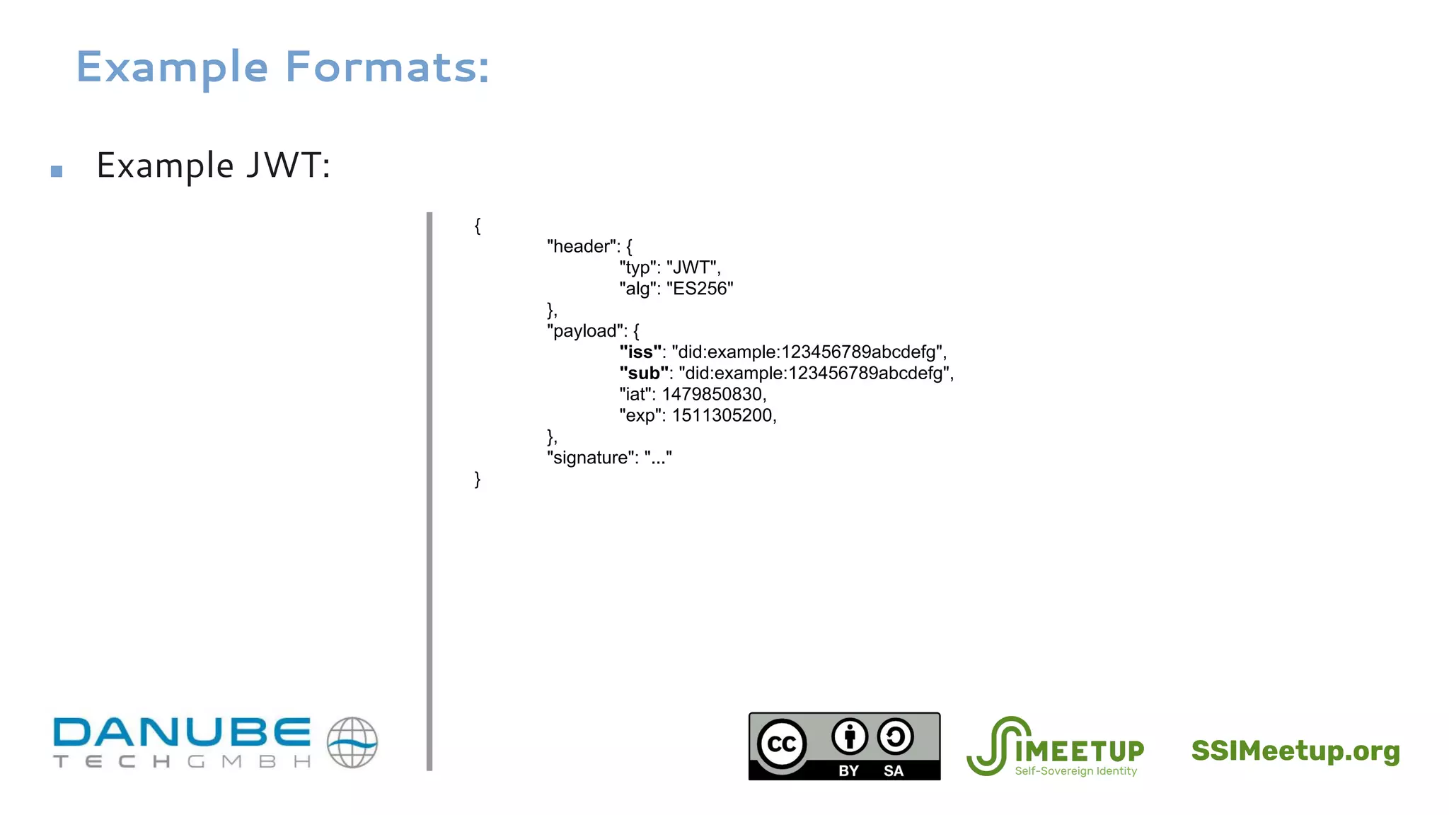 Example Formats:
■ Example JWT:
{
"header": {
"typ": "JWT",
"alg": "ES256"
},
"payload": {
"iss": "did:example:123456789abcdefg",
"sub": "did:example:123456789abcdefg",
"iat": 1479850830,
"exp": 1511305200,
},
"signature": "..."
}
SSIMeetup.org
 