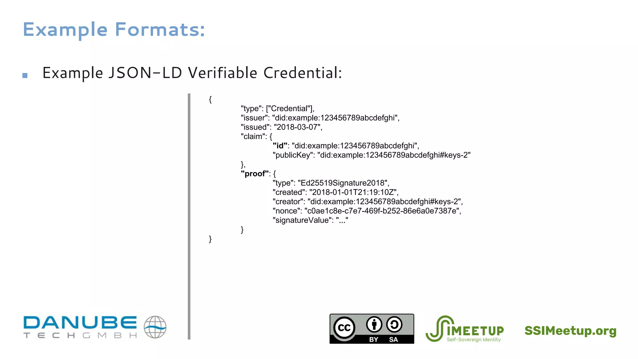 Example Formats:
■ Example JSON-LD Verifiable Credential:
{
"type": ["Credential"],
"issuer": "did:example:123456789abcdefghi",
"issued": "2018-03-07",
"claim": {
"id": "did:example:123456789abcdefghi",
"publicKey": "did:example:123456789abcdefghi#keys-2"
},
"proof": {
"type": "Ed25519Signature2018",
"created": "2018-01-01T21:19:10Z",
"creator": "did:example:123456789abcdefghi#keys-2",
"nonce": "c0ae1c8e-c7e7-469f-b252-86e6a0e7387e",
"signatureValue": "..."
}
}
SSIMeetup.org
 