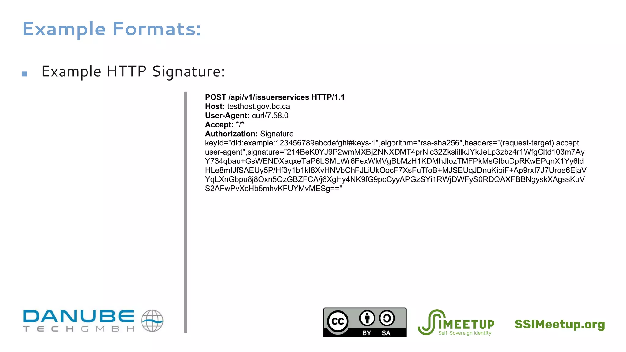 Example Formats:
■ Example HTTP Signature:
POST /api/v1/issuerservices HTTP/1.1
Host: testhost.gov.bc.ca
User-Agent: curl/7.58.0
Accept: */*
Authorization: Signature
keyId="did:example:123456789abcdefghi#keys-1",algorithm="rsa-sha256",headers="(request-target) accept
user-agent",signature="214BeK0YJ9P2wmMXBjZNNXDMT4prNlc32ZkslillkJYkJeLp3zbz4r1WfgCltd103m7Ay
Y734qbau+GsWENDXaqxeTaP6LSMLWr6FexWMVgBbMzH1KDMhJlozTMFPkMsGlbuDpRKwEPqnX1Yy6ld
HLe8mIJfSAEUy5P/Hf3y1b1kI8XyHNVbChFJLiUkOocF7XsFuTfoB+MJSEUqJDnuKibiF+Ap9rxI7J7Uroe6EjaV
YqLXnGbpu8j8Oxn5QzGBZFCA/j6XgHy4NK9fG9pcCyyAPGzSYi1RWjDWFyS0RDQAXFBBNgyskXAgssKuV
S2AFwPvXcHb5mhvKFUYMvMESg=="
SSIMeetup.org
 
