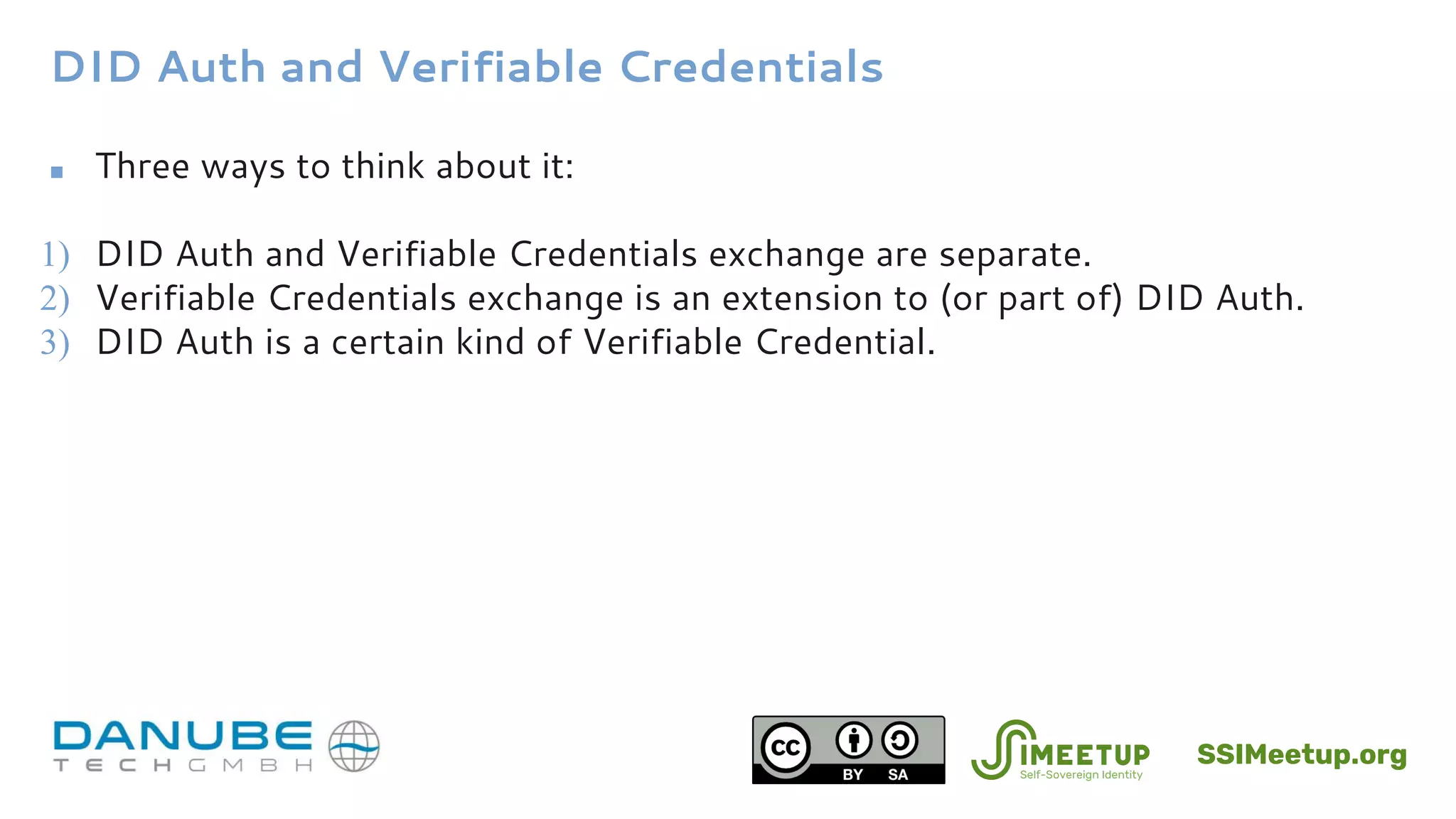 DID Auth and Verifiable Credentials
■ Three ways to think about it:
1) DID Auth and Verifiable Credentials exchange are separate.
2) Verifiable Credentials exchange is an extension to (or part of) DID Auth.
3) DID Auth is a certain kind of Verifiable Credential.
SSIMeetup.org
 