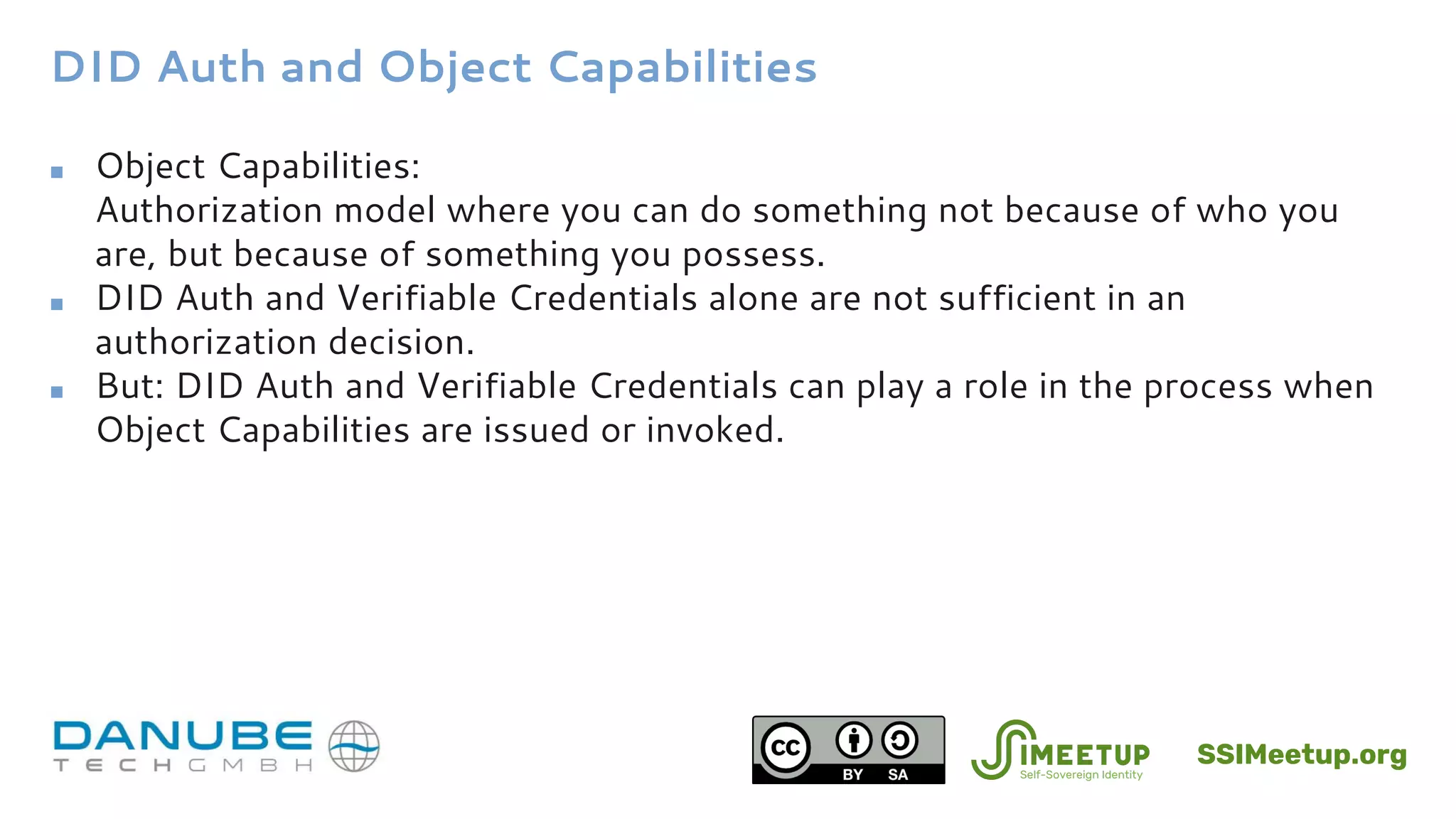 DID Auth and Object Capabilities
■ Object Capabilities:
Authorization model where you can do something not because of who you
are, but because of something you possess.
■ DID Auth and Verifiable Credentials alone are not sufficient in an
authorization decision.
■ But: DID Auth and Verifiable Credentials can play a role in the process when
Object Capabilities are issued or invoked.
SSIMeetup.org
 