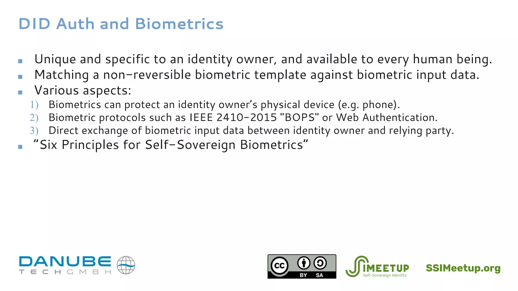 DID Auth and Biometrics
■ Unique and specific to an identity owner, and available to every human being.
■ Matching a non-reversible biometric template against biometric input data.
■ Various aspects:
1) Biometrics can protect an identity owner’s physical device (e.g. phone).
2) Biometric protocols such as IEEE 2410-2015 "BOPS" or Web Authentication.
3) Direct exchange of biometric input data between identity owner and relying party.
■ “Six Principles for Self-Sovereign Biometrics”
SSIMeetup.org
 