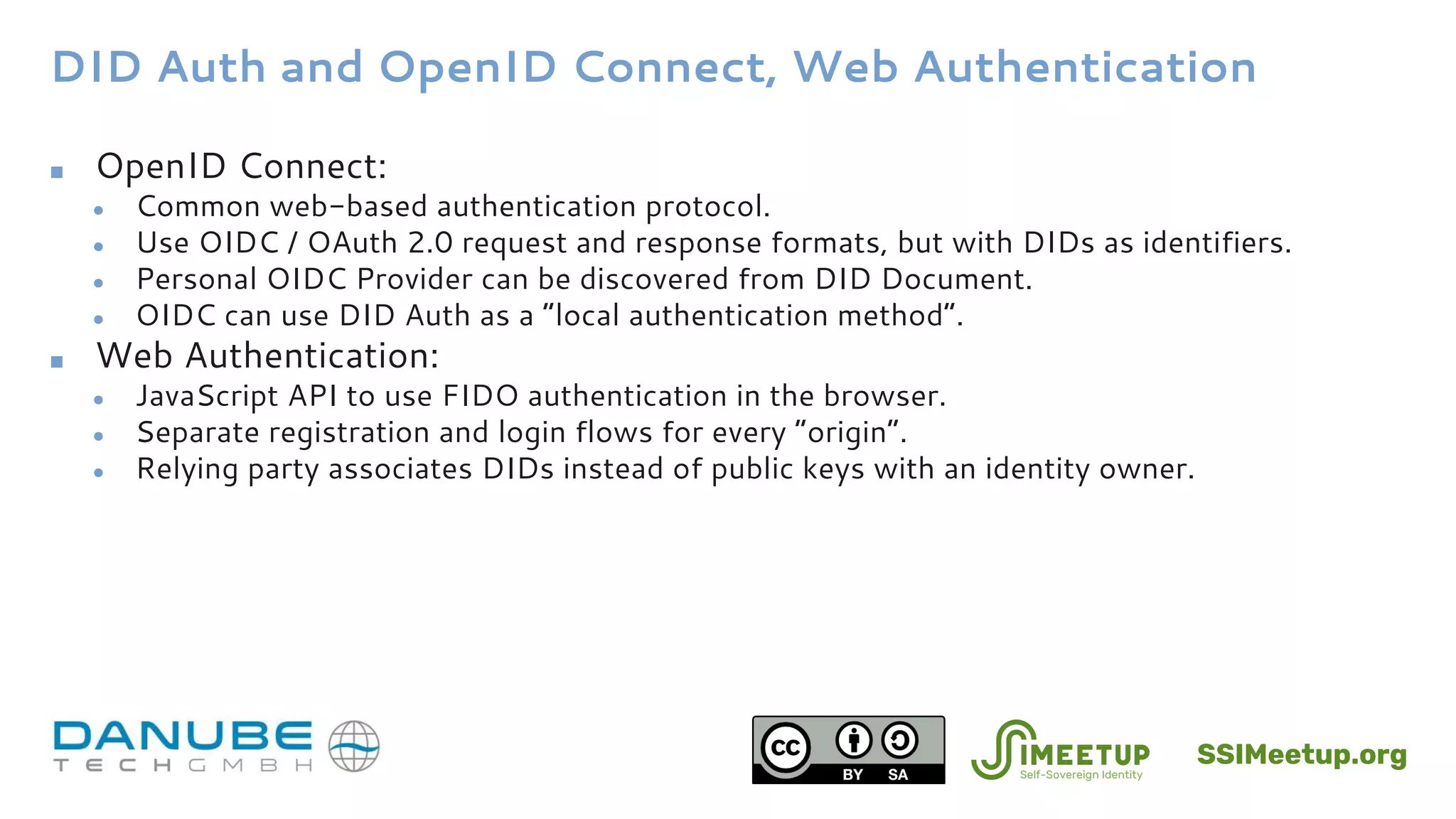 DID Auth and OpenID Connect, Web Authentication
■ OpenID Connect:
● Common web-based authentication protocol.
● Use OIDC / OAuth 2.0 request and response formats, but with DIDs as identifiers.
● Personal OIDC Provider can be discovered from DID Document.
● OIDC can use DID Auth as a “local authentication method”.
■ Web Authentication:
● JavaScript API to use FIDO authentication in the browser.
● Separate registration and login flows for every “origin”.
● Relying party associates DIDs instead of public keys with an identity owner.
SSIMeetup.org
 