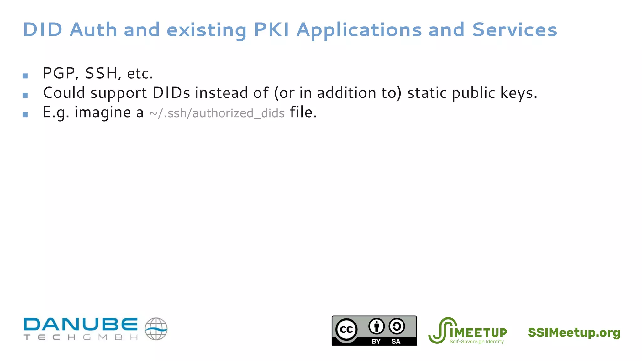 DID Auth and existing PKI Applications and Services
■ PGP, SSH, etc.
■ Could support DIDs instead of (or in addition to) static public keys.
■ E.g. imagine a ~/.ssh/authorized_dids file.
SSIMeetup.org
 