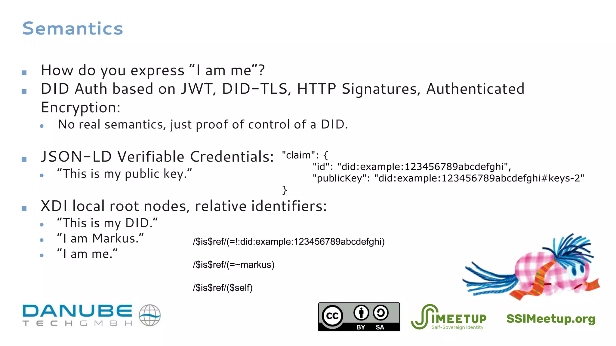 Semantics
■ How do you express “I am me”?
■ DID Auth based on JWT, DID-TLS, HTTP Signatures, Authenticated
Encryption:
● No real semantics, just proof of control of a DID.
■ JSON-LD Verifiable Credentials:
● ”This is my public key.”
■ XDI local root nodes, relative identifiers:
● “This is my DID.”
● “I am Markus.”
● ”I am me.”
/$is$ref/(=!:did:example:123456789abcdefghi)
"claim": {
"id": "did:example:123456789abcdefghi",
"publicKey": "did:example:123456789abcdefghi#keys-2"
}
/$is$ref/($self)
/$is$ref/(=~markus)
SSIMeetup.org
 