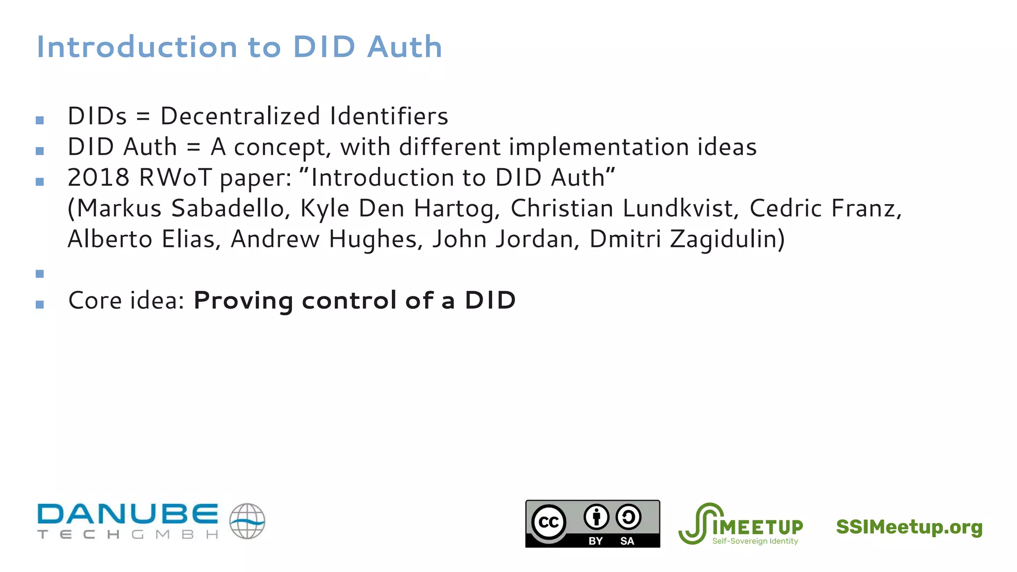 Introduction to DID Auth
■ DIDs = Decentralized Identifiers
■ DID Auth = A concept, with different implementation ideas
■ 2018 RWoT paper: “Introduction to DID Auth”
(Markus Sabadello, Kyle Den Hartog, Christian Lundkvist, Cedric Franz,
Alberto Elias, Andrew Hughes, John Jordan, Dmitri Zagidulin)
■
■ Core idea: Proving control of a DID
SSIMeetup.org
 