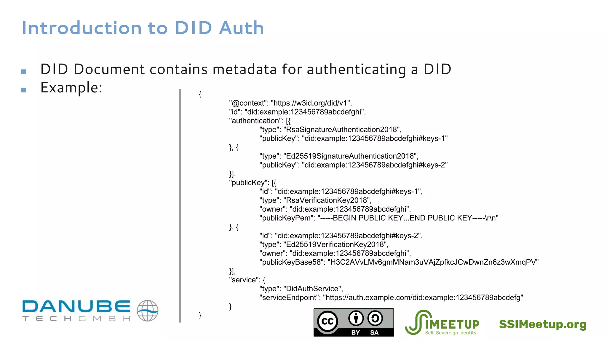Introduction to DID Auth
■ DID Document contains metadata for authenticating a DID
■ Example: {
"@context": "https://w3id.org/did/v1",
"id": "did:example:123456789abcdefghi",
"authentication": [{
"type": "RsaSignatureAuthentication2018",
"publicKey": "did:example:123456789abcdefghi#keys-1"
}, {
"type": "Ed25519SignatureAuthentication2018",
"publicKey": "did:example:123456789abcdefghi#keys-2"
}],
"publicKey": [{
"id": "did:example:123456789abcdefghi#keys-1",
"type": "RsaVerificationKey2018",
"owner": "did:example:123456789abcdefghi",
"publicKeyPem": "-----BEGIN PUBLIC KEY...END PUBLIC KEY-----rn"
}, {
"id": "did:example:123456789abcdefghi#keys-2",
"type": "Ed25519VerificationKey2018",
"owner": "did:example:123456789abcdefghi",
"publicKeyBase58": "H3C2AVvLMv6gmMNam3uVAjZpfkcJCwDwnZn6z3wXmqPV"
}],
"service": {
"type": "DidAuthService",
"serviceEndpoint": "https://auth.example.com/did:example:123456789abcdefg"
}
}
SSIMeetup.org
 