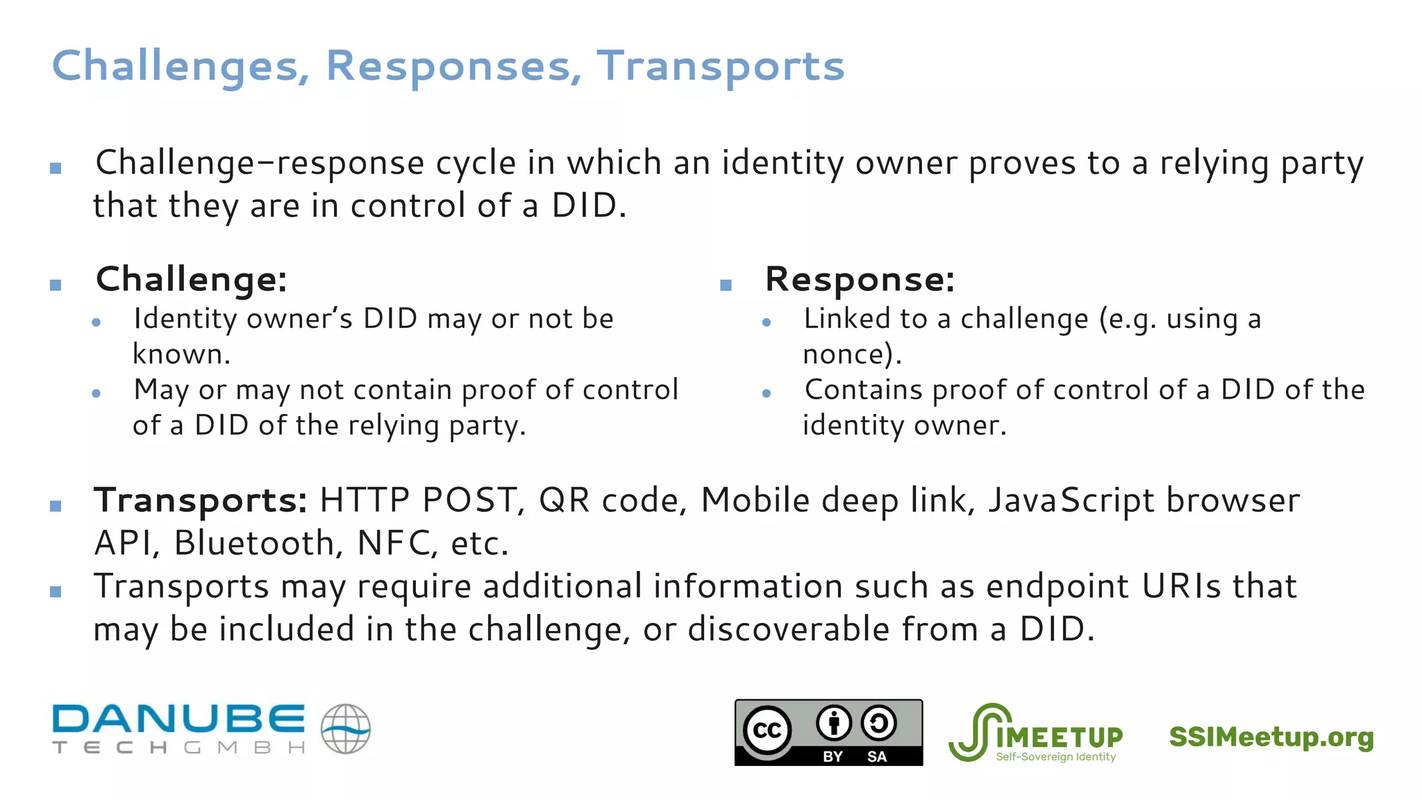Challenges, Responses, Transports
■ Challenge-response cycle in which an identity owner proves to a relying party
that they are in control of a DID.
■ Transports: HTTP POST, QR code, Mobile deep link, JavaScript browser
API, Bluetooth, NFC, etc.
■ Transports may require additional information such as endpoint URIs that
may be included in the challenge, or discoverable from a DID.
■ Challenge:
● Identity owner’s DID may or not be
known.
● May or may not contain proof of control
of a DID of the relying party.
■ Response:
● Linked to a challenge (e.g. using a
nonce).
● Contains proof of control of a DID of the
identity owner.
SSIMeetup.org
 